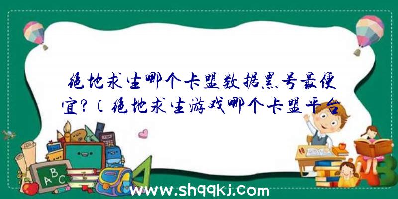 绝地求生哪个卡盟数据黑号最便宜？（绝地求生游戏哪个卡盟平台数据信息新号最划算？）